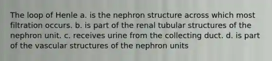 The loop of Henle a. is the nephron structure across which most filtration occurs. b. is part of the renal tubular structures of the nephron unit. c. receives urine from the collecting duct. d. is part of the vascular structures of the nephron units