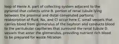 loop of Henle A. part of collecting system adjacent to the pyramid that collects urine B. portion of renal tubule lying between the proximal and distal convoluted portions; reabsorption of fluid, Na, and Cl occur here C. small vessels that carries blood from glomerulus of the nephron and conducts blood to the peritubular capillaries that surround the renal tubule D. vessels that enter the glomerulus, providing nutrient rich blood to be prepared for waste filtration