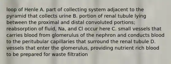 loop of Henle A. part of collecting system adjacent to the pyramid that collects urine B. portion of renal tubule lying between the proximal and distal convoluted portions; reabsorption of fluid, Na, and Cl occur here C. small vessels that carries blood from glomerulus of the nephron and conducts blood to the peritubular capillaries that surround the renal tubule D. vessels that enter the glomerulus, providing nutrient rich blood to be prepared for waste filtration