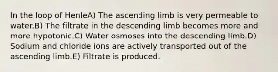 In the loop of HenleA) The ascending limb is very permeable to water.B) The filtrate in the descending limb becomes more and more hypotonic.C) Water osmoses into the descending limb.D) Sodium and chloride ions are actively transported out of the ascending limb.E) Filtrate is produced.