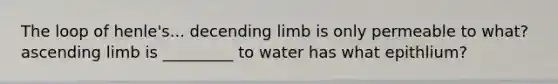 The loop of henle's... decending limb is only permeable to what? ascending limb is _________ to water has what epithlium?