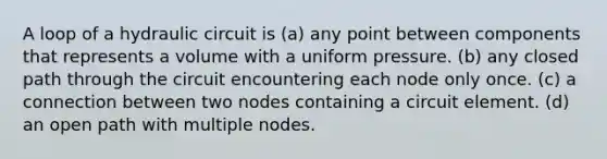 A loop of a hydraulic circuit is (a) any point between components that represents a volume with a uniform pressure. (b) any closed path through the circuit encountering each node only once. (c) a connection between two nodes containing a circuit element. (d) an open path with multiple nodes.