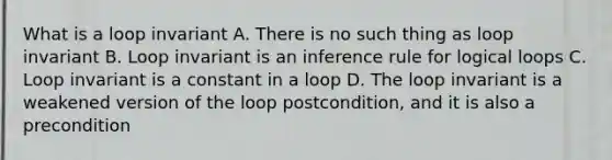 What is a loop invariant A. There is no such thing as loop invariant B. Loop invariant is an inference rule for logical loops C. Loop invariant is a constant in a loop D. The loop invariant is a weakened version of the loop postcondition, and it is also a precondition