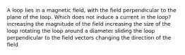 A loop lies in a magnetic field, with the field perpendicular to the plane of the loop. Which does not induce a current in the loop? increasing the magnitude of the field increasing the size of the loop rotating the loop around a diameter sliding the loop perpendicular to the field vectors changing the direction of the field