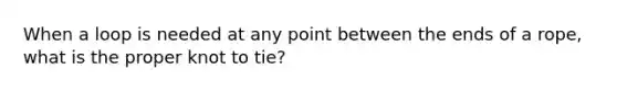 When a loop is needed at any point between the ends of a rope, what is the proper knot to tie?