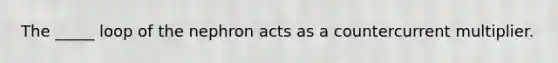 The _____ loop of the nephron acts as a countercurrent multiplier.