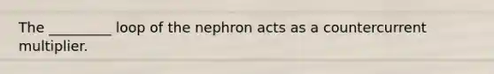 The _________ loop of the nephron acts as a countercurrent multiplier.