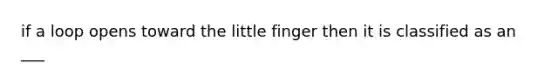 if a loop opens toward the little finger then it is classified as an ___