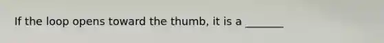 If the loop opens toward the thumb, it is a _______