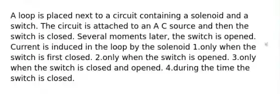 A loop is placed next to a circuit containing a solenoid and a switch. The circuit is attached to an A C source and then the switch is closed. Several moments later, the switch is opened. Current is induced in the loop by the solenoid 1.only when the switch is first closed. 2.only when the switch is opened. 3.only when the switch is closed and opened. 4.during the time the switch is closed.