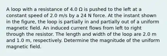 A loop with a resistance of 4.0 Ω is pushed to the left at a constant speed of 2.0 m/s by a 24 N force. At the instant shown in the figure, the loop is partially in and partially out of a uniform magnetic field. An induced current flows from left to right through the resistor. The length and width of the loop are 2.0 m and 1.0 m, respectively. Determine the magnitude of the uniform magnetic field.