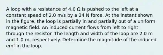 A loop with a resistance of 4.0 Ω is pushed to the left at a constant speed of 2.0 m/s by a 24 N force. At the instant shown in the figure, the loop is partially in and partially out of a uniform magnetic field. An induced current flows from left to right through the resistor. The length and width of the loop are 2.0 m and 1.0 m, respectively. Determine the magnitude of the induced emf in the loop.