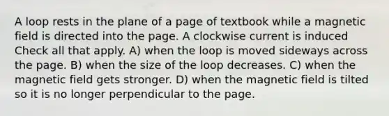 A loop rests in the plane of a page of textbook while a magnetic field is directed into the page. A clockwise current is induced Check all that apply. A) when the loop is moved sideways across the page. B) when the size of the loop decreases. C) when the magnetic field gets stronger. D) when the magnetic field is tilted so it is no longer perpendicular to the page.