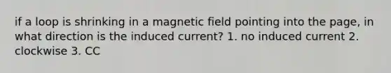 if a loop is shrinking in a magnetic field pointing into the page, in what direction is the induced current? 1. no induced current 2. clockwise 3. CC