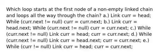 Which loop starts at the first node of a non-empty linked chain and loops all the way through the chain? a.) Link curr = head; While (curr.next != null) curr = curr.next; b.) Link curr = head.next; While (curr.next != null) curr = curr.next; c.) While (curr.next != null) Link curr = head; curr = curr.next; d.) While (curr.next != null) Link curr = head.next; curr = curr.next; e.) While (curr != null) Link curr = head; curr = curr.next;