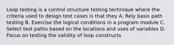 Loop testing is a control structure testing technique where the criteria used to design test cases is that they A. Rely basis path testing B. Exercise the logical conditions in a program module C. Select test paths based on the locations and uses of variables D. Focus on testing the validity of loop constructs