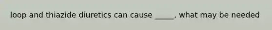 loop and thiazide diuretics can cause _____, what may be needed