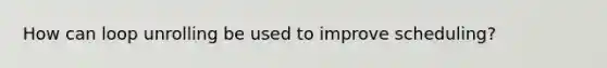 How can loop unrolling be used to improve scheduling?