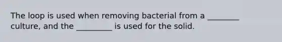 The loop is used when removing bacterial from a ________ culture, and the _________ is used for the solid.