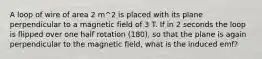 A loop of wire of area 2 m^2 is placed with its plane perpendicular to a magnetic field of 3 T. If in 2 seconds the loop is flipped over one half rotation (180), so that the plane is again perpendicular to the magnetic field, what is the induced emf?