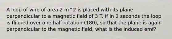 A loop of wire of area 2 m^2 is placed with its plane perpendicular to a magnetic field of 3 T. If in 2 seconds the loop is flipped over one half rotation (180), so that the plane is again perpendicular to the magnetic field, what is the induced emf?