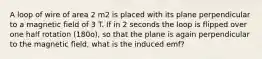 A loop of wire of area 2 m2 is placed with its plane perpendicular to a magnetic field of 3 T. If in 2 seconds the loop is flipped over one half rotation (180o), so that the plane is again perpendicular to the magnetic field, what is the induced emf?