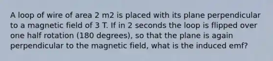 A loop of wire of area 2 m2 is placed with its plane perpendicular to a magnetic field of 3 T. If in 2 seconds the loop is flipped over one half rotation (180 degrees), so that the plane is again perpendicular to the magnetic field, what is the induced emf?