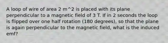 A loop of wire of area 2 m^2 is placed with its plane perpendicular to a magnetic field of 3 T. If in 2 seconds the loop is flipped over one half rotation (180 degrees), so that the plane is again perpendicular to the magnetic field, what is the induced emf?