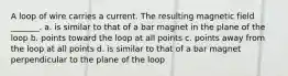 A loop of wire carries a current. The resulting magnetic field _______. a. is similar to that of a bar magnet in the plane of the loop b. points toward the loop at all points c. points away from the loop at all points d. is similar to that of a bar magnet perpendicular to the plane of the loop