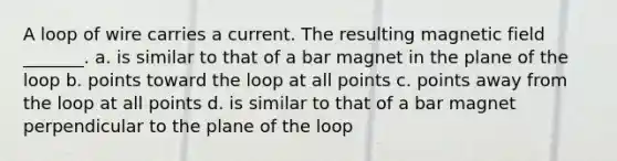 A loop of wire carries a current. The resulting magnetic field _______. a. is similar to that of a bar magnet in the plane of the loop b. points toward the loop at all points c. points away from the loop at all points d. is similar to that of a bar magnet perpendicular to the plane of the loop