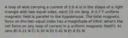 A loop of wire carrying a current of 2.0 A is in the shape of a right triangle with two equal sides, each 15 cm long. A 0.7 T uniform magnetic field is parallel to the hypotenuse. The total magnetic force on the two equal sides has a magnitude of (Hint: what's the net force on any loop of current in a uniform magnetic field?): A) zero B) 0.21 N C) 0.30 N D) 0.41 N E) 0.51 N