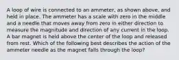 A loop of wire is connected to an ammeter, as shown above, and held in place. The ammeter has a scale with zero in the middle and a needle that moves away from zero in either direction to measure the magnitude and direction of any current in the loop. A bar magnet is held above the center of the loop and released from rest. Which of the following best describes the action of the ammeter needle as the magnet falls through the loop?