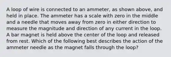 A loop of wire is connected to an ammeter, as shown above, and held in place. The ammeter has a scale with zero in the middle and a needle that moves away from zero in either direction to measure the magnitude and direction of any current in the loop. A bar magnet is held above the center of the loop and released from rest. Which of the following best describes the action of the ammeter needle as the magnet falls through the loop?