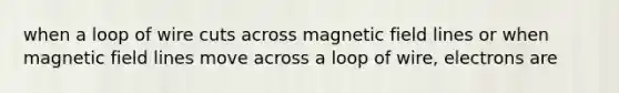 when a loop of wire cuts across magnetic field lines or when magnetic field lines move across a loop of wire, electrons are