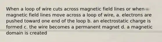 When a loop of wire cuts across magnetic field lines or when magnetic field lines move across a loop of wire, a. electrons are pushed toward one end of the loop b. an electrostatic charge is formed c. the wire becomes a permanent magnet d. a magnetic domain is created