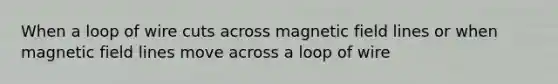 When a loop of wire cuts across magnetic field lines or when magnetic field lines move across a loop of wire