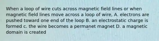 When a loop of wire cuts across magnetic field lines or when magnetic field lines move across a loop of wire, A. electrons are pushed toward one end of the loop B. an electrostatic charge is formed c. the wire becomes a permanet magnet D. a magnetic domain is created