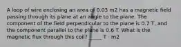 A loop of wire enclosing an area of 0.03 m2 has a magnetic field passing through its plane at an angle to the plane. The component of the field perpendicular to the plane is 0.7 T, and the component parallel to the plane is 0.6 T. What is the magnetic flux through this coil? _____ T · m2