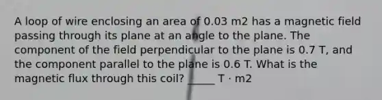 A loop of wire enclosing an area of 0.03 m2 has a magnetic field passing through its plane at an angle to the plane. The component of the field perpendicular to the plane is 0.7 T, and the component parallel to the plane is 0.6 T. What is the magnetic flux through this coil? _____ T · m2