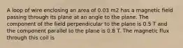 A loop of wire enclosing an area of 0.03 m2 has a magnetic field passing through its plane at an angle to the plane. The component of the field perpendicular to the plane is 0.5 T and the component parallel to the plane is 0.8 T. The magnetic flux through this coil is