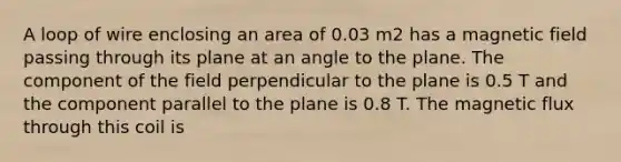 A loop of wire enclosing an area of 0.03 m2 has a magnetic field passing through its plane at an angle to the plane. The component of the field perpendicular to the plane is 0.5 T and the component parallel to the plane is 0.8 T. The magnetic flux through this coil is