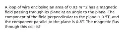 A loop of wire enclosing an area of 0.03 m^2 has a magnetic field passing through its plane at an angle to the plane. The component of the field perpendicular to the plane is 0.5T, and the component parallel to the plane is 0.8T. The magnetic flus through this coil is?