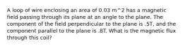 A loop of wire enclosing an area of 0.03 m^2 has a magnetic field passing through its plane at an angle to the plane. The component of the field perpendicular to the plane is .5T, and the component parallel to the plane is .8T. What is the magnetic flux through this coil?