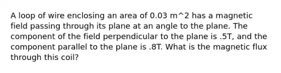 A loop of wire enclosing an area of 0.03 m^2 has a magnetic field passing through its plane at an angle to the plane. The component of the field perpendicular to the plane is .5T, and the component parallel to the plane is .8T. What is the magnetic flux through this coil?