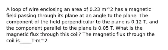 A loop of wire enclosing an area of 0.23 m^2 has a magnetic field passing through its plane at an angle to the plane. The component of the field perpendicular to the plane is 0.12 T, and the component parallel to the plane is 0.05 T. What is the magnetic flux through this coil? The magnetic flux through the coil is_____T·m^2