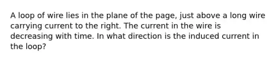 A loop of wire lies in the plane of the page, just above a long wire carrying current to the right. The current in the wire is decreasing with time. In what direction is the induced current in the loop?