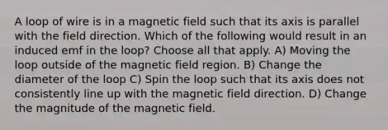 A loop of wire is in a magnetic field such that its axis is parallel with the field direction. Which of the following would result in an induced emf in the loop? Choose all that apply. A) Moving the loop outside of the magnetic field region. B) Change the diameter of the loop C) Spin the loop such that its axis does not consistently line up with the magnetic field direction. D) Change the magnitude of the magnetic field.