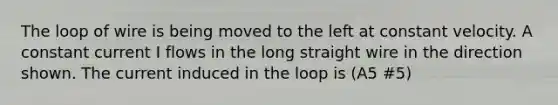 The loop of wire is being moved to the left at constant velocity. A constant current I flows in the long straight wire in the direction shown. The current induced in the loop is (A5 #5)