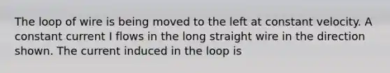 The loop of wire is being moved to the left at constant velocity. A constant current I flows in the long straight wire in the direction shown. The current induced in the loop is