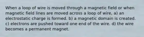 When a loop of wire is moved through a magnetic field or when magnetic field lines are moved across a loop of wire, a) an electrostatic charge is formed. b) a magnetic domain is created. c) electrons are pushed toward one end of the wire. d) the wire becomes a permanent magnet.